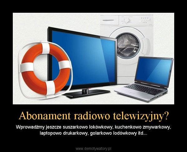 Abonament radiowo telewizyjny? – Wprowadźmy jeszcze suszarkowo lokówkowy, kuchenkowo zmywarkowy, laptopowo drukarkowy, golarkowo lodówkowy itd... 