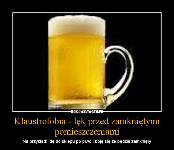 Klaustrofobia - lęk przed zamkniętymi pomieszczeniami – Na przykład: Idę do sklepu po piwo i boję się że będzie zamknięty 