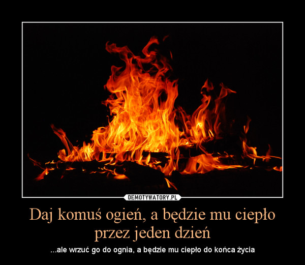 Daj komuś ogień, a będzie mu ciepło przez jeden dzień – ...ale wrzuć go do ognia, a będzie mu ciepło do końca życia 