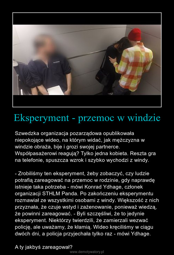 Eksperyment - przemoc w windzie – Szwedzka organizacja pozarządowa opublikowała niepokojące wideo, na którym widać, jak mężczyzna w windzie obraża, bije i grozi swojej partnerce. Współpasażerowi reagują? Tylko jedna kobieta. Reszta gra na telefonie, spuszcza wzrok i szybko wychodzi z windy.- Zrobiliśmy ten eksperyment, żeby zobaczyć, czy ludzie potrafią zareagować na przemoc w rodzinie, gdy naprawdę istnieje taka potrzeba - mówi Konrad Ydhage, członek organizacji STHLM Panda. Po zakończeniu eksperymentu rozmawiał ze wszystkimi osobami z windy. Większość z nich przyznała, że czuje wstyd i zażenowanie, ponieważ wiedzą, że powinni zareagować. - Byli szczęśliwi, że to jedynie eksperyment. Niektórzy twierdzili, że zamierzali wezwać policję, ale uważamy, że kłamią. Wideo kręciliśmy w ciągu dwóch dni, a policja przyjechała tylko raz - mówi Ydhage.A ty jakbyś zareagował? 