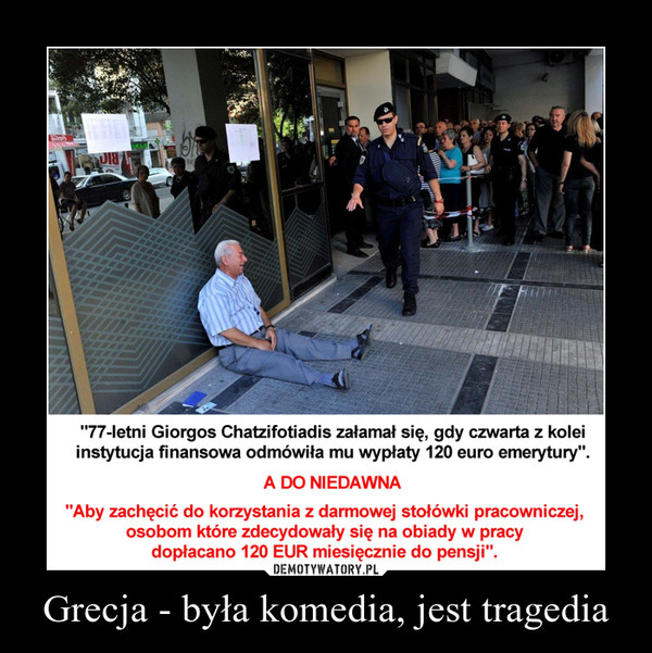 Grecja - była komedia, jest tragedia –  "77-letni Giorgos Chatzifotiadis załamał się, gdy czwarta z kolei instytucja finansowa odmówiła mu wypłaty 120 euro emerytury". A DO NIEDAWNA "Aby zachęcić do korzystania z darmowej stołówki pracowniczej, osobom które zdecydowały się na obiady w pracy dopłacano 120 EUR miesięcznie do pensji". 