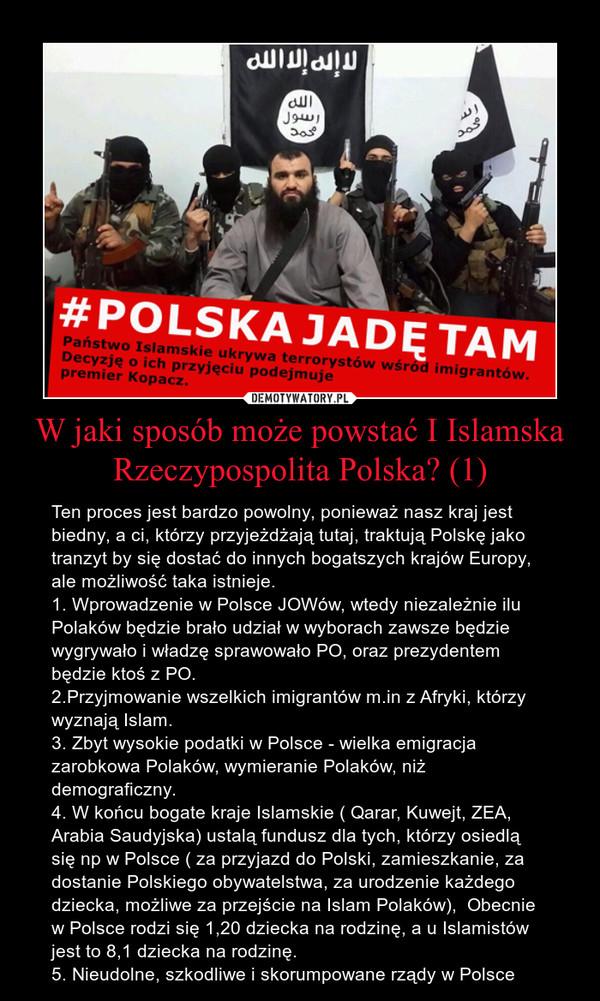W jaki sposób może powstać I Islamska Rzeczypospolita Polska? (1) – Ten proces jest bardzo powolny, ponieważ nasz kraj jest biedny, a ci, którzy przyjeżdżają tutaj, traktują Polskę jako tranzyt by się dostać do innych bogatszych krajów Europy, ale możliwość taka istnieje.1. Wprowadzenie w Polsce JOWów, wtedy niezależnie ilu Polaków będzie brało udział w wyborach zawsze będzie wygrywało i władzę sprawowało PO, oraz prezydentem będzie ktoś z PO.2.Przyjmowanie wszelkich imigrantów m.in z Afryki, którzy wyznają Islam.3. Zbyt wysokie podatki w Polsce - wielka emigracja zarobkowa Polaków, wymieranie Polaków, niż demograficzny.4. W końcu bogate kraje Islamskie ( Qarar, Kuwejt, ZEA, Arabia Saudyjska) ustalą fundusz dla tych, którzy osiedlą się np w Polsce ( za przyjazd do Polski, zamieszkanie, za dostanie Polskiego obywatelstwa, za urodzenie każdego dziecka, możliwe za przejście na Islam Polaków),  Obecnie w Polsce rodzi się 1,20 dziecka na rodzinę, a u Islamistów jest to 8,1 dziecka na rodzinę.5. Nieudolne, szkodliwe i skorumpowane rządy w Polsce 