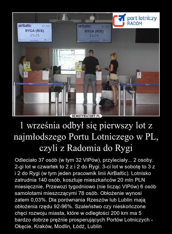 1 września odbył się pierwszy lot z najmłodszego Portu Lotniczego w PL, czyli z Radomia do Rygi – Odleciało 37 osób (w tym 32 VIPów), przyleciały... 2 osoby. 2-gi lot w czwartek to 2 z i 2 do Rygi. 3-ci lot w sobotę to 3 z i 2 do Rygi (w tym jeden pracownik linii AirBaltic). Lotnisko zatrudnia 140 osób, kosztuje mieszkańców 20 mln PLN miesięcznie. Przewozi tygodniowo (nie licząc VIPów) 6 osób samolotami mieszczącymi 78 osób. Obłożenie wynosi zatem 0,03%. Dla porównania Rzeszów lub Lublin mają obłożenia rzędu 92-96%. Szaleństwo czy nieskończone chęci rozwoju miasta, które w odległości 200 km ma 5 bardzo dobrze prężnie prosperujących Portów Lotniczych - Okęcie, Kraków, Modlin, Łódź, Lublin 