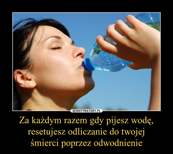 Za każdym razem gdy pijesz wodę,resetujesz odliczanie do twojejśmierci poprzez odwodnienie –  