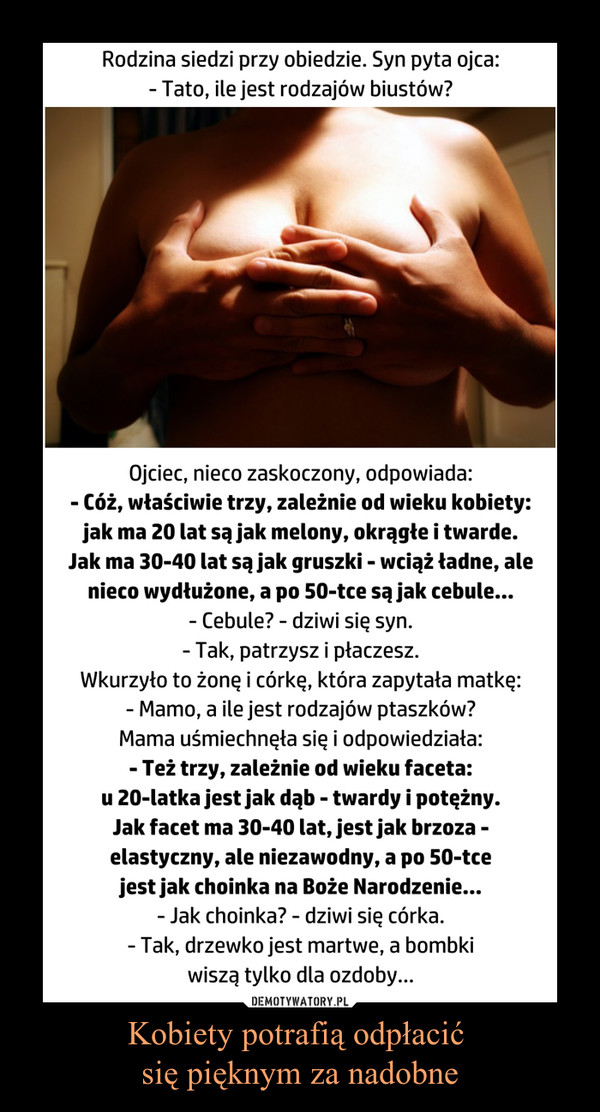 Kobiety potrafią odpłacić się pięknym za nadobne –  Rodzina siedzi przy obiedzie. Syn pyta ojca:- Tato, ile jest rodzajów biustów?Ojciec, nieco zaskoczony, odpowiada:- Cóż, właściwie trzy, zależnie od wieku kobiety: jak ma 20 lat są jak melony, okrągłe i twarde. Jak ma 30-40 lat są jak gruszki - wciąż ładne, ale nieco wydłużone, a po 50-tce są jak cebule...- Cebule? - dziwi się syn.- Tak, patrzysz i płaczesz.Wkurzyło to żonę i córkę, która zapytała matkę:- Mamo, a ile jest rodzajów ptaszków?Mama uśmiechnęła się i odpowiedziała:- Też trzy, zależnie od wieku faceta:u 20-latka jest jak dąb - twardy i potężny. Jak facet ma 30-40 lat, jest jak brzoza - elastyczny, ale niezawodny, a po 50-tce jest jak choinka na Boże Narodzenie...- Jak choinka? - dziwi się córka.- Tak, drzewko jest martwe, a bombki wiszą tylko dla ozdoby... 