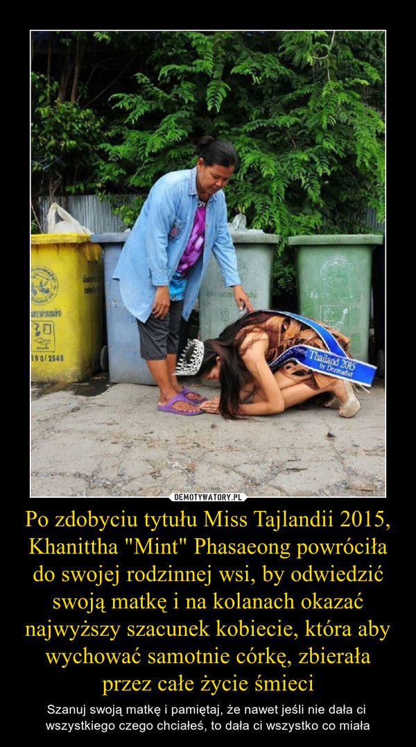 Po zdobyciu tytułu Miss Tajlandii 2015, Khanittha "Mint" Phasaeong powróciła do swojej rodzinnej wsi, by odwiedzić swoją matkę i na kolanach okazać najwyższy szacunek kobiecie, która aby wychować samotnie córkę, zbierała przez całe życie śmieci – Szanuj swoją matkę i pamiętaj, że nawet jeśli nie dała ci wszystkiego czego chciałeś, to dała ci wszystko co miała 