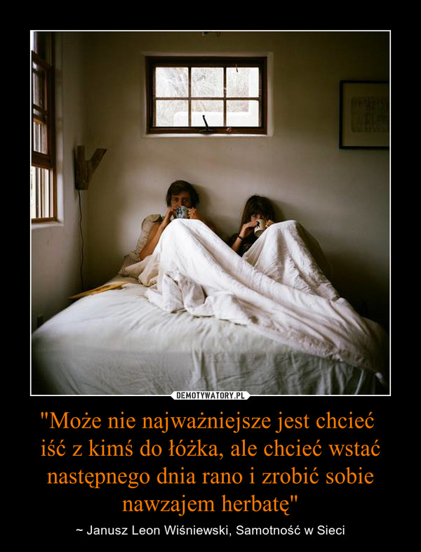 "Może nie najważniejsze jest chcieć iść z kimś do łóżka, ale chcieć wstać następnego dnia rano i zrobić sobie nawzajem herbatę" – ~ Janusz Leon Wiśniewski, Samotność w Sieci 