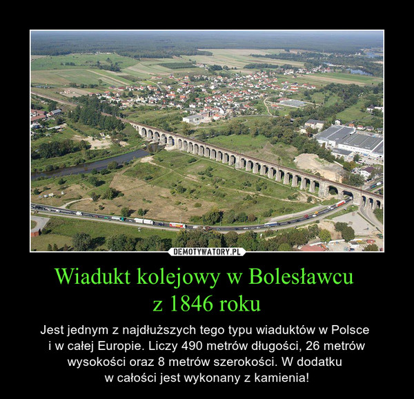 Wiadukt kolejowy w Bolesławcu z 1846 roku – Jest jednym z najdłuższych tego typu wiaduktów w Polsce i w całej Europie. Liczy 490 metrów długości, 26 metrów wysokości oraz 8 metrów szerokości. W dodatku w całości jest wykonany z kamienia! 