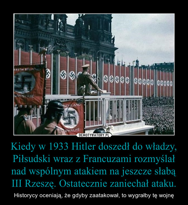 Kiedy w 1933 Hitler doszedł do władzy, Piłsudski wraz z Francuzami rozmyślał nad wspólnym atakiem na jeszcze słabą III Rzeszę. Ostatecznie zaniechał ataku.