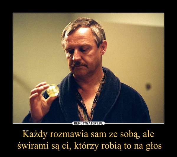 Każdy rozmawia sam ze sobą, ale świrami są ci, którzy robią to na głos –  