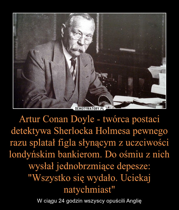 Artur Conan Doyle - twórca postaci detektywa Sherlocka Holmesa pewnego razu splatał figla słynącym z uczciwości londyńskim bankierom. Do ośmiu z nich wysłał jednobrzmiące depesze: "Wszystko się wydało. Uciekaj natychmiast" – W ciągu 24 godzin wszyscy opuścili Anglię 