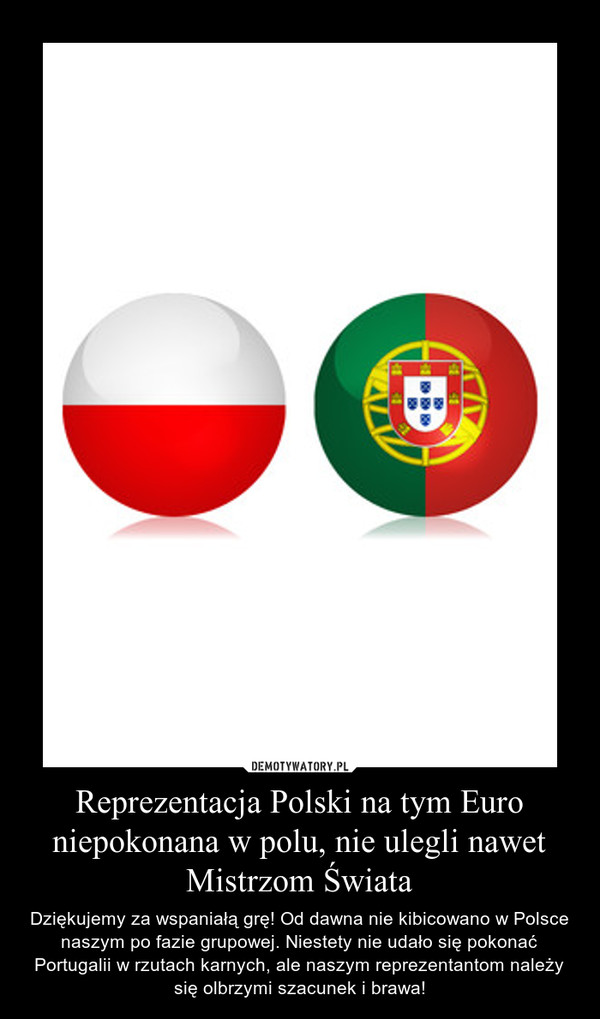 Reprezentacja Polski na tym Euro niepokonana w polu, nie ulegli nawet Mistrzom Świata – Dziękujemy za wspaniałą grę! Od dawna nie kibicowano w Polsce naszym po fazie grupowej. Niestety nie udało się pokonać Portugalii w rzutach karnych, ale naszym reprezentantom należy się olbrzymi szacunek i brawa! 