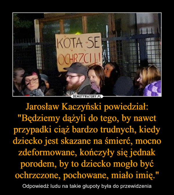 Jarosław Kaczyński powiedział: "Będziemy dążyli do tego, by nawet przypadki ciąż bardzo trudnych, kiedy dziecko jest skazane na śmierć, mocno zdeformowane, kończyły się jednak porodem, by to dziecko mogło być ochrzczone, pochowane, miało imię." – Odpowiedź ludu na takie głupoty była do przewidzenia 