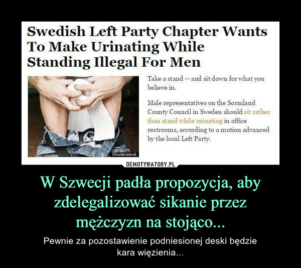 W Szwecji padła propozycja, aby zdelegalizować sikanie przezmężczyzn na stojąco... – Pewnie za pozostawienie podniesionej deski będziekara więzienia... 