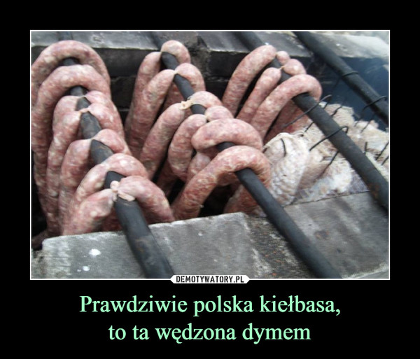 Prawdziwie polska kiełbasa,
to ta wędzona dymem