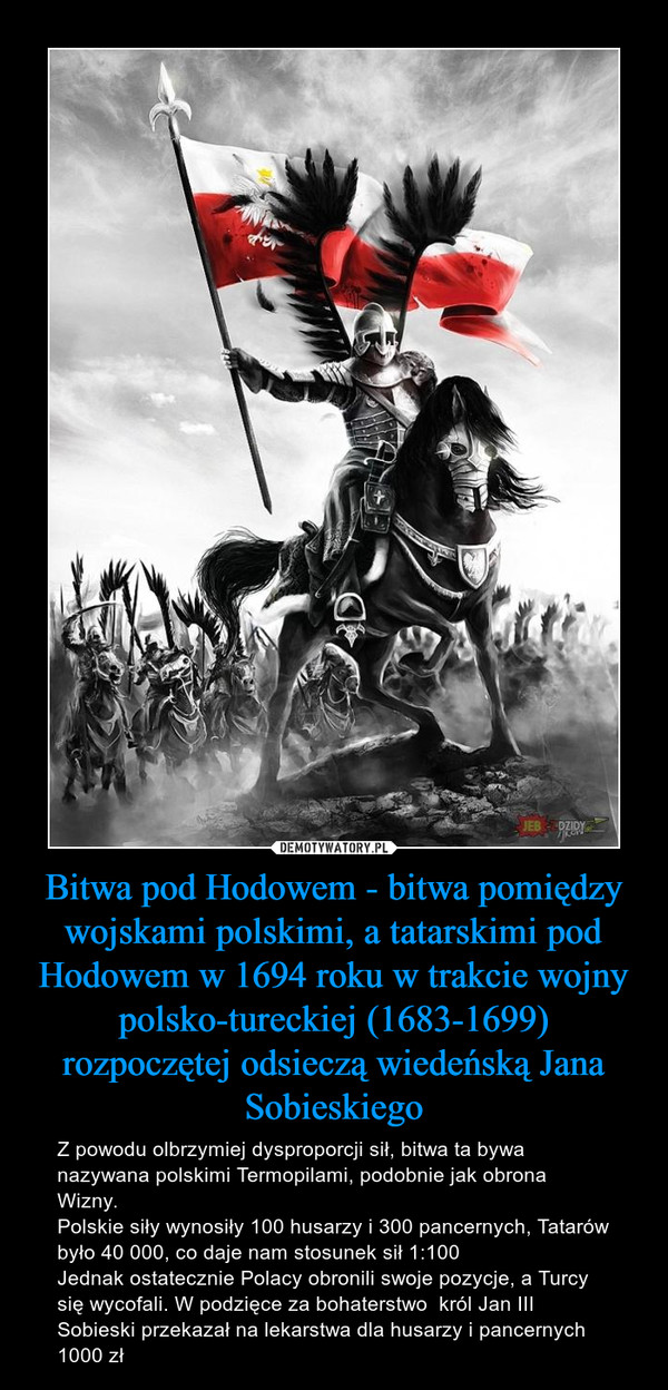 Bitwa pod Hodowem - bitwa pomiędzy wojskami polskimi, a tatarskimi pod Hodowem w 1694 roku w trakcie wojny polsko-tureckiej (1683-1699) rozpoczętej odsieczą wiedeńską Jana Sobieskiego – Z powodu olbrzymiej dysproporcji sił, bitwa ta bywa nazywana polskimi Termopilami, podobnie jak obrona Wizny. Polskie siły wynosiły 100 husarzy i 300 pancernych, Tatarów było 40 000, co daje nam stosunek sił 1:100Jednak ostatecznie Polacy obronili swoje pozycje, a Turcy się wycofali. W podzięce za bohaterstwo  król Jan III Sobieski przekazał na lekarstwa dla husarzy i pancernych 1000 zł 