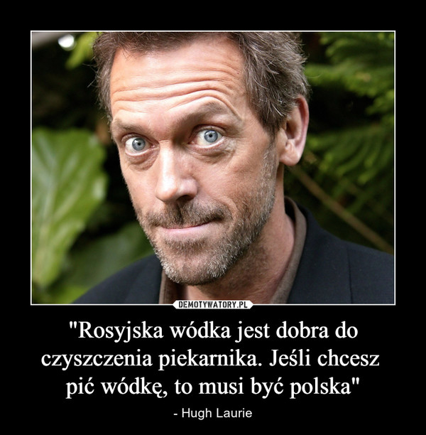 "Rosyjska wódka jest dobra do czyszczenia piekarnika. Jeśli chcesz pić wódkę, to musi być polska" – - Hugh Laurie 