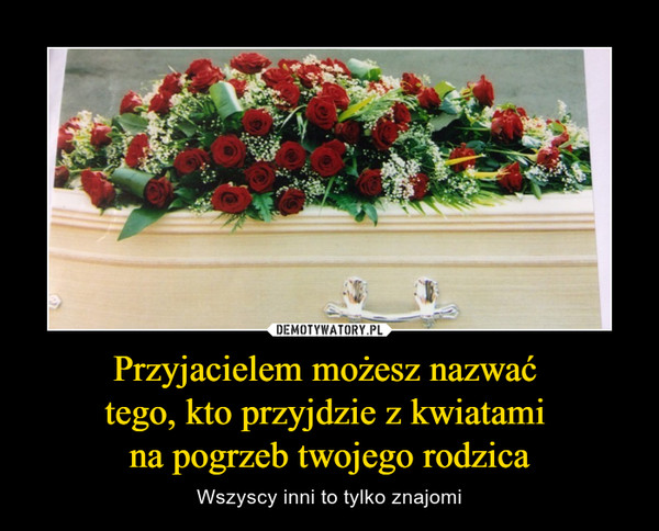 Przyjacielem możesz nazwać tego, kto przyjdzie z kwiatami na pogrzeb twojego rodzica – Wszyscy inni to tylko znajomi 