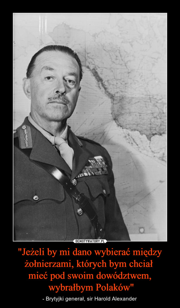"Jeżeli by mi dano wybierać między żołnierzami, których bym chciał mieć pod swoim dowództwem, wybrałbym Polaków" – - Brytyjki generał, sir Harold Alexander 