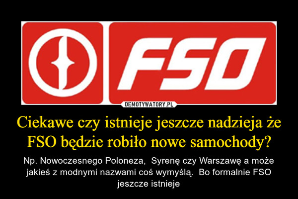 Ciekawe czy istnieje jeszcze nadzieja że FSO będzie robiło nowe samochody? – Np. Nowoczesnego Poloneza,  Syrenę czy Warszawę a może jakieś z modnymi nazwami coś wymyślą.  Bo formalnie FSO jeszcze istnieje 