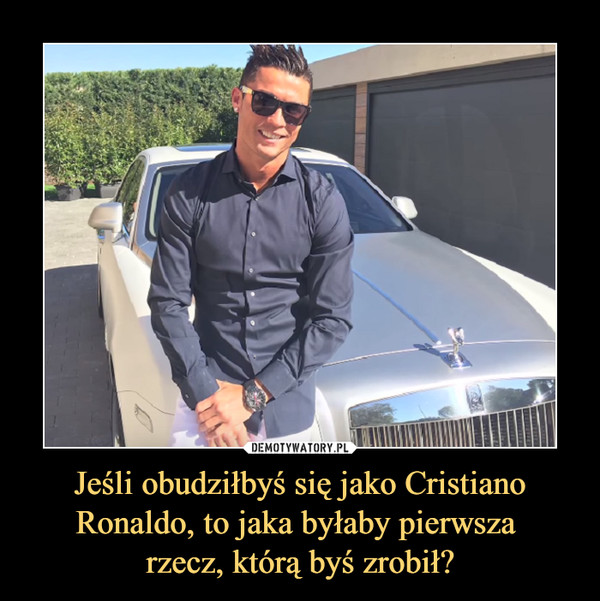 Jeśli obudziłbyś się jako Cristiano Ronaldo, to jaka byłaby pierwsza rzecz, którą byś zrobił? –  