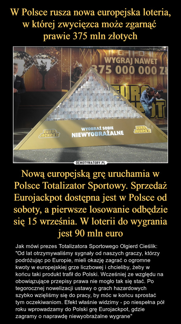 W Polsce rusza nowa europejska loteria, w której zwycięzca może zgarnąć 
prawie 375 mln złotych Nową europejską grę uruchamia w Polsce Totalizator Sportowy. Sprzedaż Eurojackpot dostępna jest w Polsce od soboty, a pierwsze losowanie odbędzie się 15 września. W loterii do wygrania jest 90 mln euro