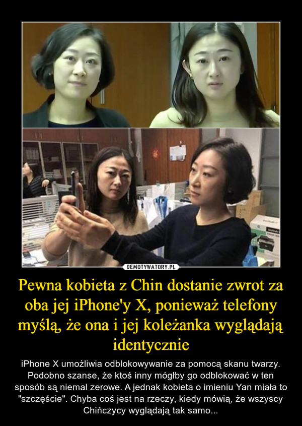 Pewna kobieta z Chin dostanie zwrot za oba jej iPhone'y X, ponieważ telefony myślą, że ona i jej koleżanka wyglądają identycznie – iPhone X umożliwia odblokowywanie za pomocą skanu twarzy. Podobno szanse, że ktoś inny mógłby go odblokować w ten sposób są niemal zerowe. A jednak kobieta o imieniu Yan miała to "szczęście". Chyba coś jest na rzeczy, kiedy mówią, że wszyscy Chińczycy wyglądają tak samo... 