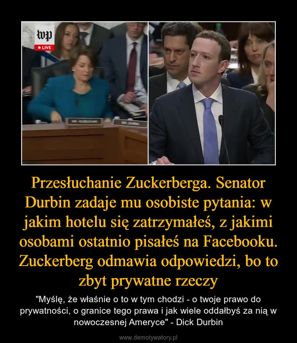 Przesłuchanie Zuckerberga. Senator Durbin zadaje mu osobiste pytania: w jakim hotelu się zatrzymałeś, z jakimi osobami ostatnio pisałeś na Facebooku. Zuckerberg odmawia odpowiedzi, bo to zbyt prywatne rzeczy – "Myślę, że właśnie o to w tym chodzi - o twoje prawo do prywatności, o granice tego prawa i jak wiele oddałbyś za nią w nowoczesnej Ameryce" - Dick Durbin 