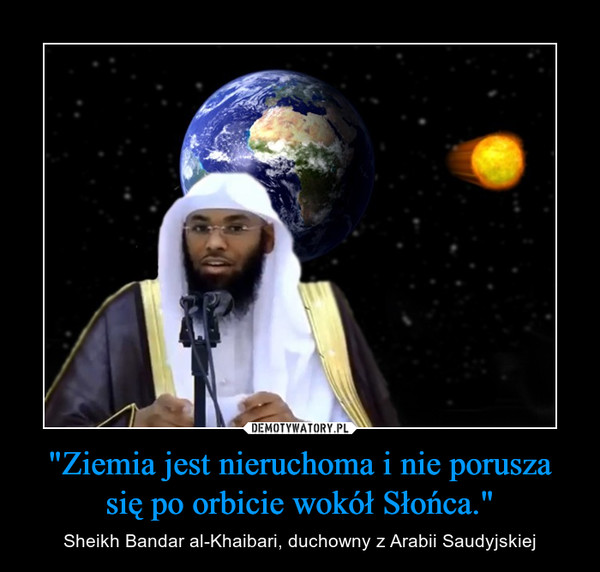 "Ziemia jest nieruchoma i nie porusza się po orbicie wokół Słońca." – Sheikh Bandar al-Khaibari, duchowny z Arabii Saudyjskiej 