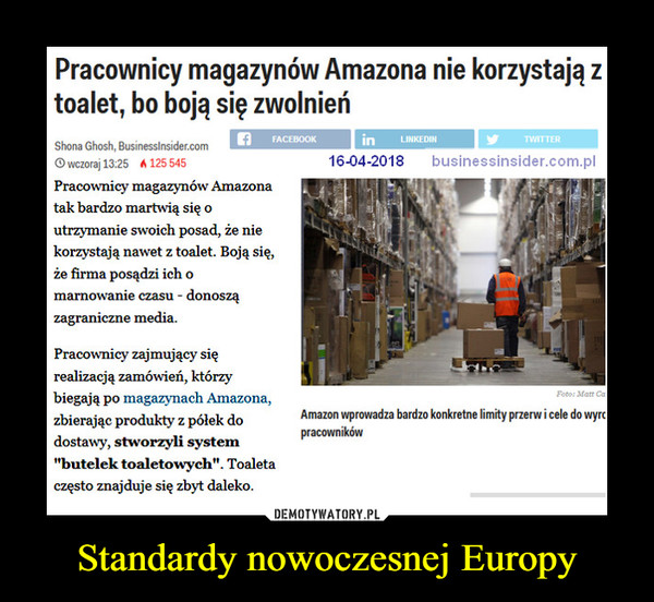Standardy nowoczesnej Europy –  Pracownicy magazynów Amazona nie korzystają z toalet, bo boją się zwolnień Shona Ghosh, BusinessInsider.corn 16-04-2018 businessinsider.com.pl O wczoraj 13:25  Pracownicy magazynów Amazona tak bardzo martwią się o utrzymanie swoich posad, że nie korzystają nawet z toalet. Boją się, że firma posądzi ich o marnowanie czasu - donoszą zagraniczne media. Pracownicy zajmujący się realizacją zamówień, którzy biegają po magazynach Amazona, zbierając produkty z pólek do dostawy, stworzyli system "butelek toaletowych". Toaleta często znajduje się zbyt daleko. 