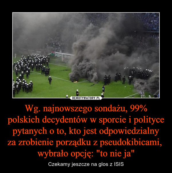 Wg. najnowszego sondażu, 99% polskich decydentów w sporcie i polityce pytanych o to, kto jest odpowiedzialny za zrobienie porządku z pseudokibicami,  wybrało opcję: "to nie ja" – Czekamy jeszcze na glos z ISIS 
