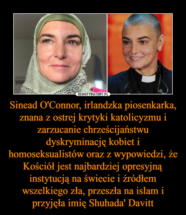 Sinead O'Connor, irlandzka piosenkarka, znana z ostrej krytyki katolicyzmu i zarzucanie chrześcijaństwu dyskryminację kobiet i homoseksualistów oraz z wypowiedzi, że Kościół jest najbardziej opresyjną instytucją na świecie i źródłem wszelkiego zła, przeszła na islam i przyjęła imię Shuhada' Davitt