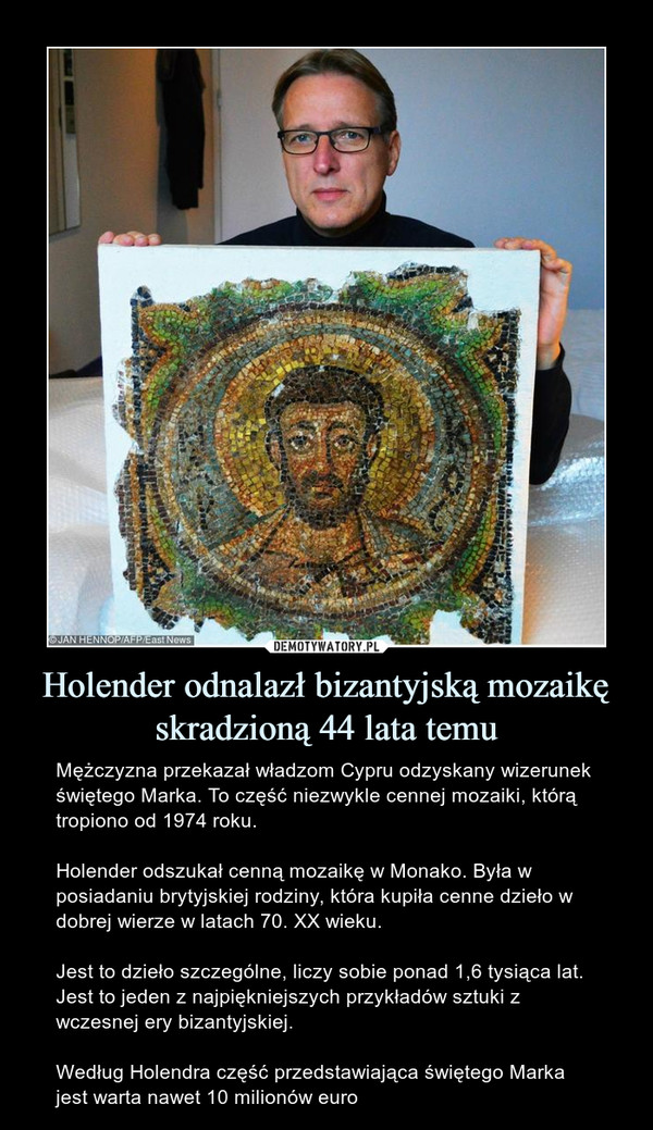 Holender odnalazł bizantyjską mozaikę skradzioną 44 lata temu – Mężczyzna przekazał władzom Cypru odzyskany wizerunek świętego Marka. To część niezwykle cennej mozaiki, którą tropiono od 1974 roku.Holender odszukał cenną mozaikę w Monako. Była w posiadaniu brytyjskiej rodziny, która kupiła cenne dzieło w dobrej wierze w latach 70. XX wieku. Jest to dzieło szczególne, liczy sobie ponad 1,6 tysiąca lat. Jest to jeden z najpiękniejszych przykładów sztuki z wczesnej ery bizantyjskiej.Według Holendra część przedstawiająca świętego Marka jest warta nawet 10 milionów euro 