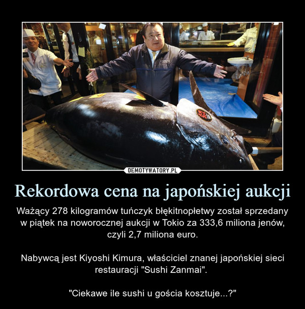 Rekordowa cena na japońskiej aukcji – Ważący 278 kilogramów tuńczyk błękitnopłetwy został sprzedany w piątek na noworocznej aukcji w Tokio za 333,6 miliona jenów, czyli 2,7 miliona euro.Nabywcą jest Kiyoshi Kimura, właściciel znanej japońskiej sieci restauracji "Sushi Zanmai". "Ciekawe ile sushi u gościa kosztuje...?" 