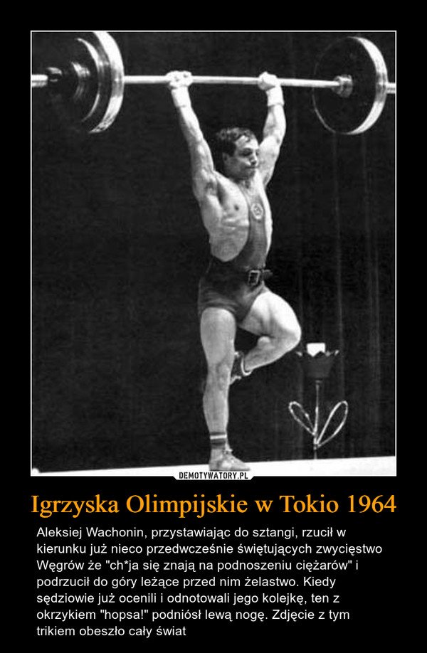 Igrzyska Olimpijskie w Tokio 1964 – Aleksiej Wachonin, przystawiając do sztangi, rzucił w kierunku już nieco przedwcześnie świętujących zwycięstwo Węgrów że "ch*ja się znają na podnoszeniu ciężarów" i podrzucił do góry leżące przed nim żelastwo. Kiedy sędziowie już ocenili i odnotowali jego kolejkę, ten z okrzykiem "hopsa!" podniósł lewą nogę. Zdjęcie z tym trikiem obeszło cały świat 