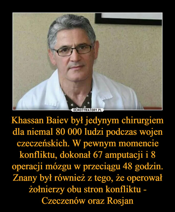 Khassan Baiev był jedynym chirurgiem dla niemal 80 000 ludzi podczas wojen czeczeńskich. W pewnym momencie konfliktu, dokonał 67 amputacji i 8 operacji mózgu w przeciągu 48 godzin. Znany był również z tego, że operował żołnierzy obu stron konfliktu - Czeczenów oraz Rosjan –  