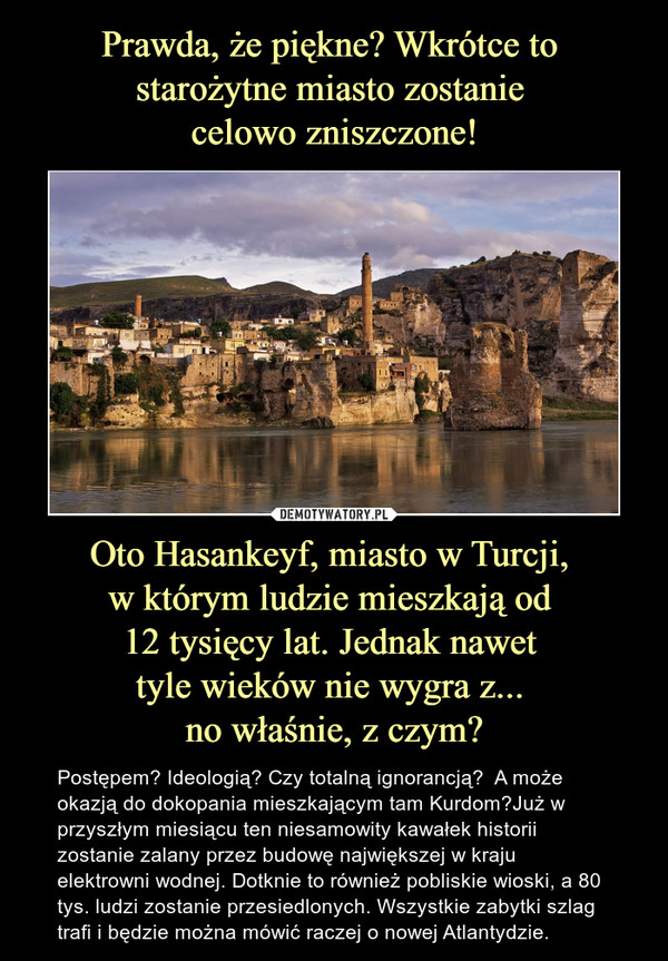 Oto Hasankeyf, miasto w Turcji, w którym ludzie mieszkają od 12 tysięcy lat. Jednak nawet tyle wieków nie wygra z... no właśnie, z czym? – Postępem? Ideologią? Czy totalną ignorancją?  A może okazją do dokopania mieszkającym tam Kurdom?Już w przyszłym miesiącu ten niesamowity kawałek historii zostanie zalany przez budowę największej w kraju elektrowni wodnej. Dotknie to również pobliskie wioski, a 80 tys. ludzi zostanie przesiedlonych. Wszystkie zabytki szlag trafi i będzie można mówić raczej o nowej Atlantydzie. 