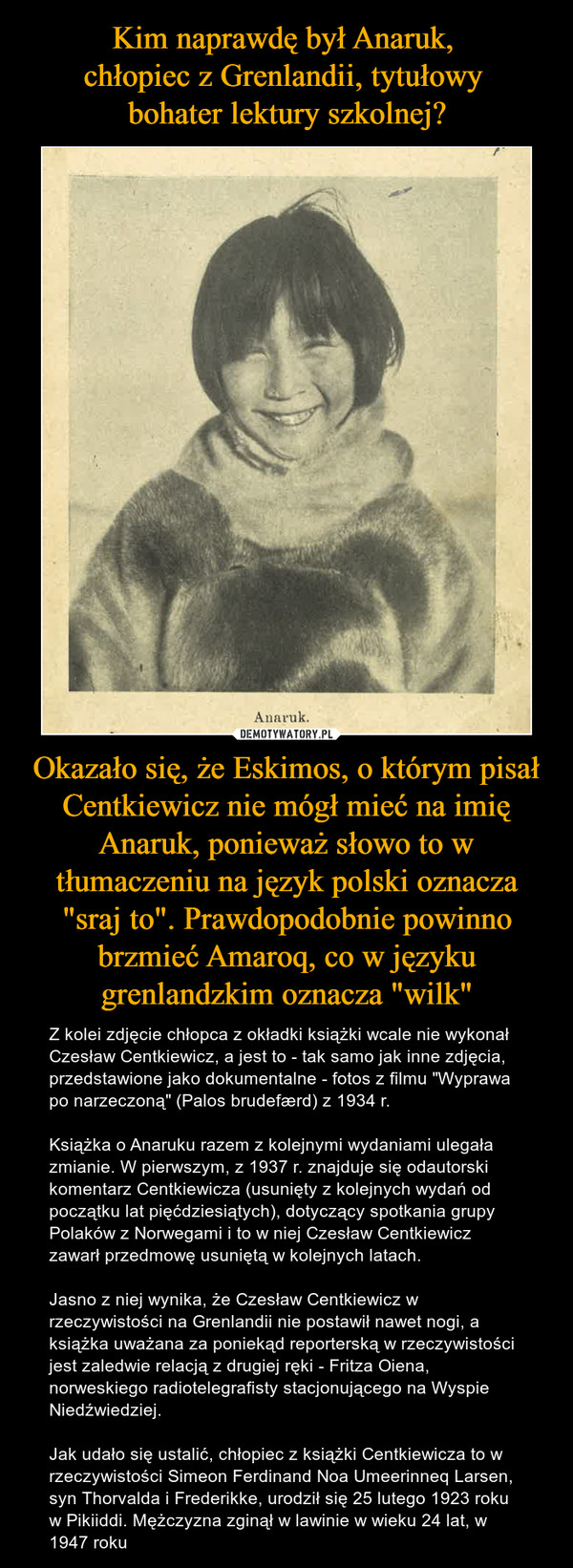 Okazało się, że Eskimos, o którym pisał Centkiewicz nie mógł mieć na imię Anaruk, ponieważ słowo to w tłumaczeniu na język polski oznacza "sraj to". Prawdopodobnie powinno brzmieć Amaroq, co w języku grenlandzkim oznacza "wilk" – Z kolei zdjęcie chłopca z okładki książki wcale nie wykonał Czesław Centkiewicz, a jest to - tak samo jak inne zdjęcia, przedstawione jako dokumentalne - fotos z filmu "Wyprawa po narzeczoną" (Palos brudefærd) z 1934 r.Książka o Anaruku razem z kolejnymi wydaniami ulegała zmianie. W pierwszym, z 1937 r. znajduje się odautorski komentarz Centkiewicza (usunięty z kolejnych wydań od początku lat pięćdziesiątych), dotyczący spotkania grupy Polaków z Norwegami i to w niej Czesław Centkiewicz zawarł przedmowę usuniętą w kolejnych latach.Jasno z niej wynika, że Czesław Centkiewicz w rzeczywistości na Grenlandii nie postawił nawet nogi, a książka uważana za poniekąd reporterską w rzeczywistości jest zaledwie relacją z drugiej ręki - Fritza Oiena, norweskiego radiotelegrafisty stacjonującego na Wyspie Niedźwiedziej.Jak udało się ustalić, chłopiec z książki Centkiewicza to w rzeczywistości Simeon Ferdinand Noa Umeerinneq Larsen, syn Thorvalda i Frederikke, urodził się 25 lutego 1923 roku w Pikiiddi. Mężczyzna zginął w lawinie w wieku 24 lat, w 1947 roku 