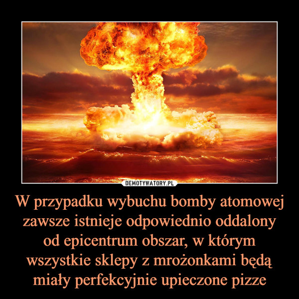 W przypadku wybuchu bomby atomowej zawsze istnieje odpowiednio oddalony od epicentrum obszar, w którym wszystkie sklepy z mrożonkami będą miały perfekcyjnie upieczone pizze –  
