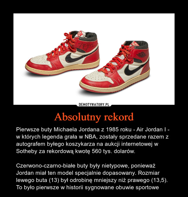 Absolutny rekord – Pierwsze buty Michaela Jordana z 1985 roku - Air Jordan I - w których legenda grała w NBA, zostały sprzedane razem z autografem byłego koszykarza na aukcji internetowej w Sotheby za rekordową kwotę 560 tys. dolarów.Czerwono-czarno-białe buty były nietypowe, ponieważ Jordan miał ten model specjalnie dopasowany. Rozmiar lewego buta (13) był odrobinę mniejszy niż prawego (13,5).To było pierwsze w historii sygnowane obuwie sportowe 