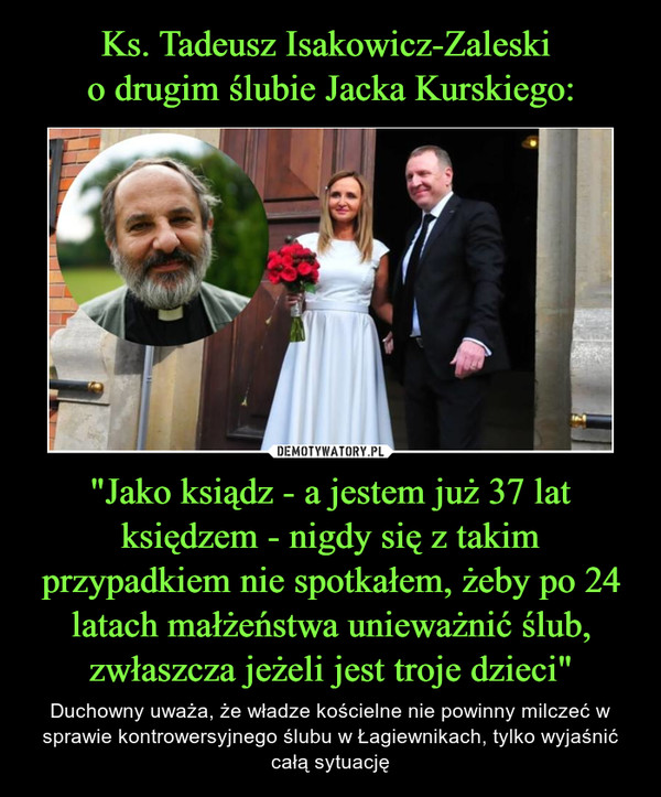 Ks. Tadeusz Isakowicz-Zaleski 
o drugim ślubie Jacka Kurskiego: "Jako ksiądz - a jestem już 37 lat księdzem - nigdy się z takim przypadkiem nie spotkałem, żeby po 24 latach małżeństwa unieważnić ślub, zwłaszcza jeżeli jest troje dzieci"