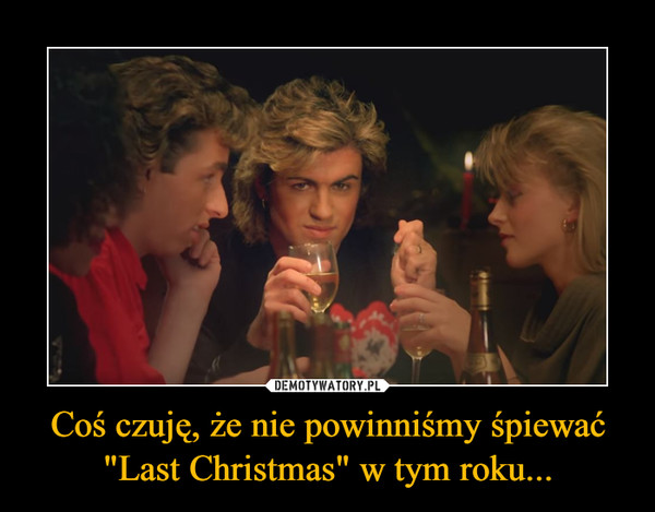 Coś czuję, że nie powinniśmy śpiewać "Last Christmas" w tym roku... –  