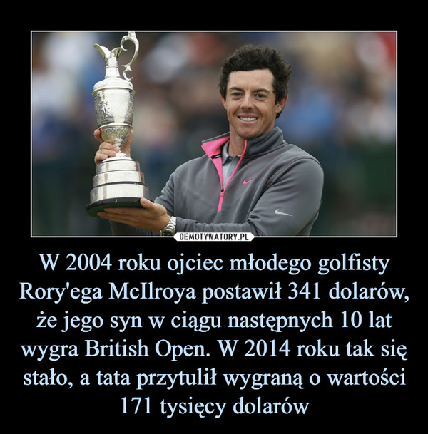 W 2004 roku ojciec młodego golfisty Rory'ega McIlroya postawił 341 dolarów, że jego syn w ciągu następnych 10 lat wygra British Open. W 2014 roku tak się stało, a tata przytulił wygraną o wartości 171 tysięcy dolarów –  