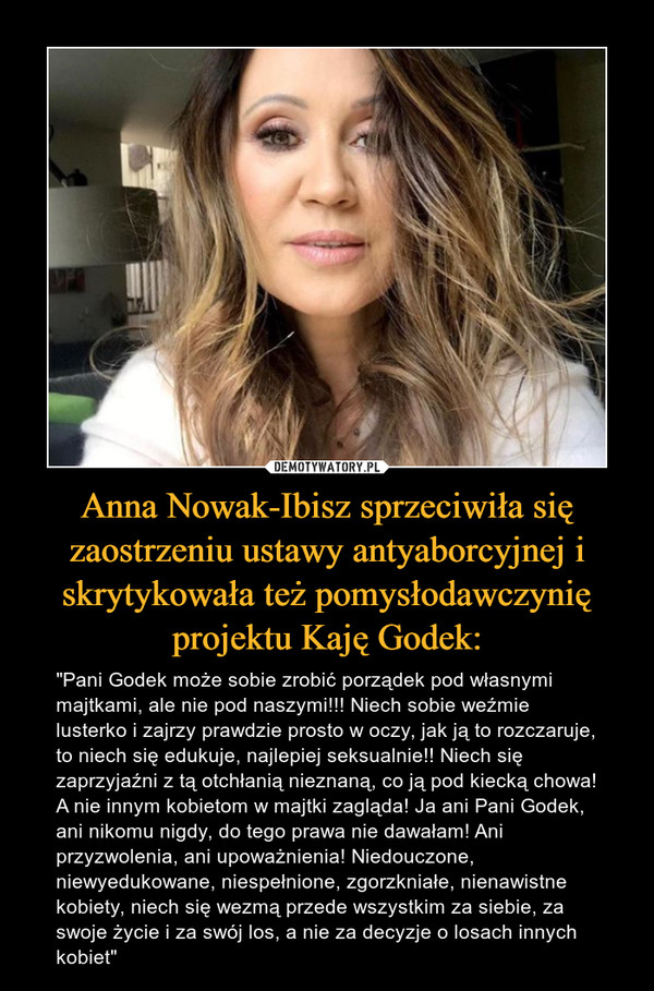Anna Nowak-Ibisz sprzeciwiła się zaostrzeniu ustawy antyaborcyjnej i skrytykowała też pomysłodawczynię projektu Kaję Godek: – "Pani Godek może sobie zrobić porządek pod własnymi majtkami, ale nie pod naszymi!!! Niech sobie weźmie lusterko i zajrzy prawdzie prosto w oczy, jak ją to rozczaruje, to niech się edukuje, najlepiej seksualnie!! Niech się zaprzyjaźni z tą otchłanią nieznaną, co ją pod kiecką chowa! A nie innym kobietom w majtki zagląda! Ja ani Pani Godek, ani nikomu nigdy, do tego prawa nie dawałam! Ani przyzwolenia, ani upoważnienia! Niedouczone, niewyedukowane, niespełnione, zgorzkniałe, nienawistne kobiety, niech się wezmą przede wszystkim za siebie, za swoje życie i za swój los, a nie za decyzje o losach innych kobiet" 