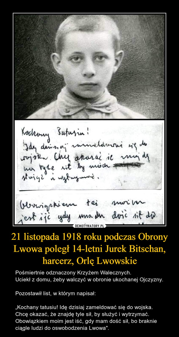 21 listopada 1918 roku podczas Obrony Lwowa poległ 14-letni Jurek Bitschan, harcerz, Orlę Lwowskie – Pośmiertnie odznaczony Krzyżem Walecznych.Uciekł z domu, żeby walczyć w obronie ukochanej Ojczyzny.Pozostawił list, w którym napisał:„Kochany tatusiu! Idę dzisiaj zameldować się do wojska. Chcę okazać, że znajdę tyle sił, by służyć i wytrzymać.Obowiązkiem moim jest iść, gdy mam dość sił, bo braknie ciągle ludzi do oswobodzenia Lwowa". 