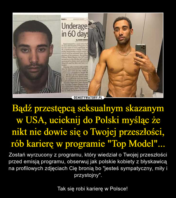 Bądź przestępcą seksualnym skazanym w USA, ucieknij do Polski myśląc że nikt nie dowie się o Twojej przeszłości, rób karierę w programie "Top Model"... – Zostań wyrzucony z programu, który wiedział o Twojej przeszłości przed emisją programu, obserwuj jak polskie kobiety z błyskawicą na profilowych zdjęciach Cię bronią bo "jesteś sympatyczny, miły i przystojny".      Tak się robi karierę w Polsce! 