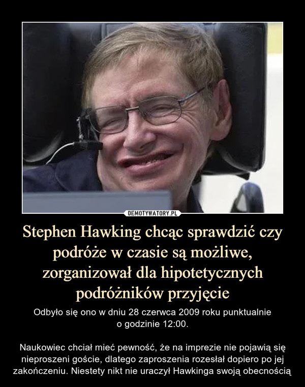 Stephen Hawking chcąc sprawdzić czy podróże w czasie są możliwe, zorganizował dla hipotetycznych podróżników przyjęcie – Odbyło się ono w dniu 28 czerwca 2009 roku punktualnieo godzinie 12:00.Naukowiec chciał mieć pewność, że na imprezie nie pojawią się nieproszeni goście, dlatego zaproszenia rozesłał dopiero po jej zakończeniu. Niestety nikt nie uraczył Hawkinga swoją obecnością 