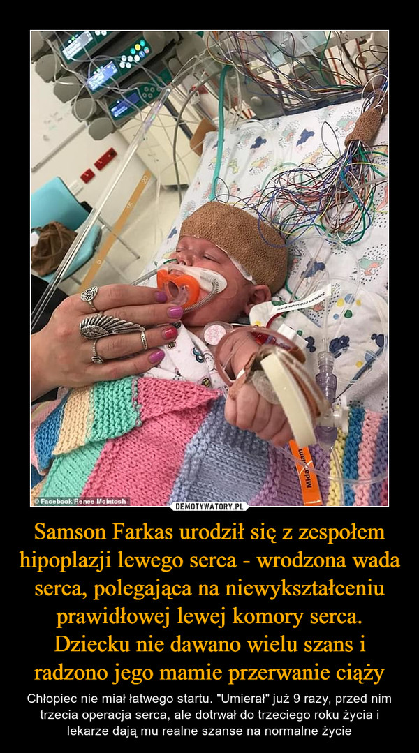 Samson Farkas urodził się z zespołem hipoplazji lewego serca - wrodzona wada serca, polegająca na niewykształceniu prawidłowej lewej komory serca. Dziecku nie dawano wielu szans i radzono jego mamie przerwanie ciąży – Chłopiec nie miał łatwego startu. "Umierał" już 9 razy, przed nim trzecia operacja serca, ale dotrwał do trzeciego roku życia i lekarze dają mu realne szanse na normalne życie 