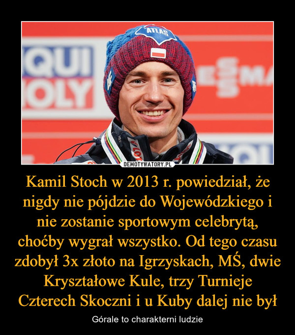 Kamil Stoch w 2013 r. powiedział, że nigdy nie pójdzie do Wojewódzkiego i nie zostanie sportowym celebrytą, choćby wygrał wszystko. Od tego czasu zdobył 3x złoto na Igrzyskach, MŚ, dwie Kryształowe Kule, trzy Turnieje Czterech Skoczni i u Kuby dalej nie był