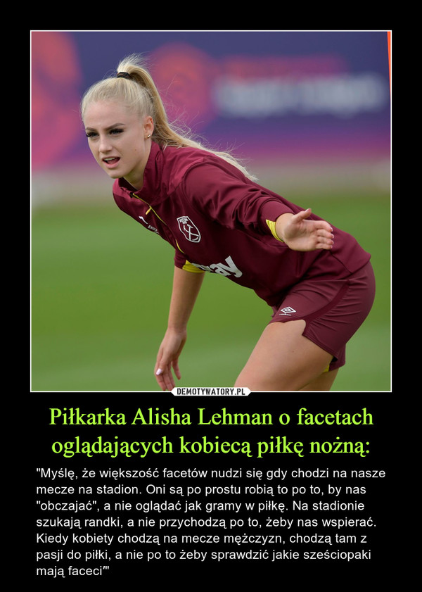 Piłkarka Alisha Lehman o facetach oglądających kobiecą piłkę nożną: – "Myślę, że większość facetów nudzi się gdy chodzi na nasze mecze na stadion. Oni są po prostu robią to po to, by nas "obczajać", a nie oglądać jak gramy w piłkę. Na stadionie szukają randki, a nie przychodzą po to, żeby nas wspierać. Kiedy kobiety chodzą na mecze mężczyzn, chodzą tam z pasji do piłki, a nie po to żeby sprawdzić jakie sześciopaki mają faceci′" 